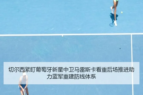 切尔西紧盯葡萄牙新星中卫马雷斯卡看重后场推进助力蓝军重建防线体系